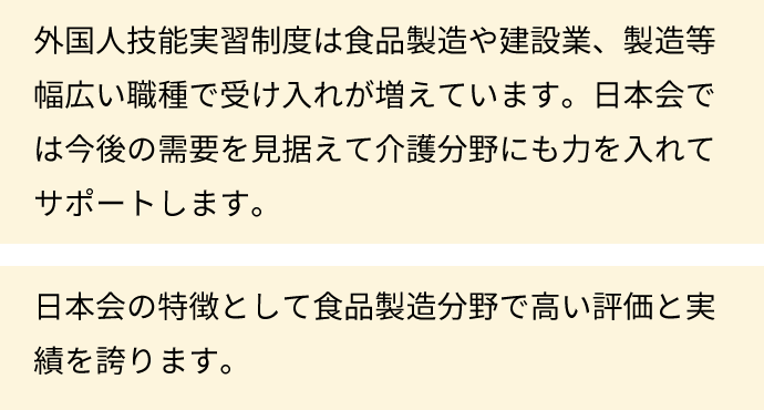 外国人技能実習制度は食品製造や建設業、製造等幅広い職種で受け入れが増えています。日本会では今後の需要を見据えて介護分野にも力を入れてサポートします。日本会の特徴として食品製造分野で高い評価と実績を誇ります。